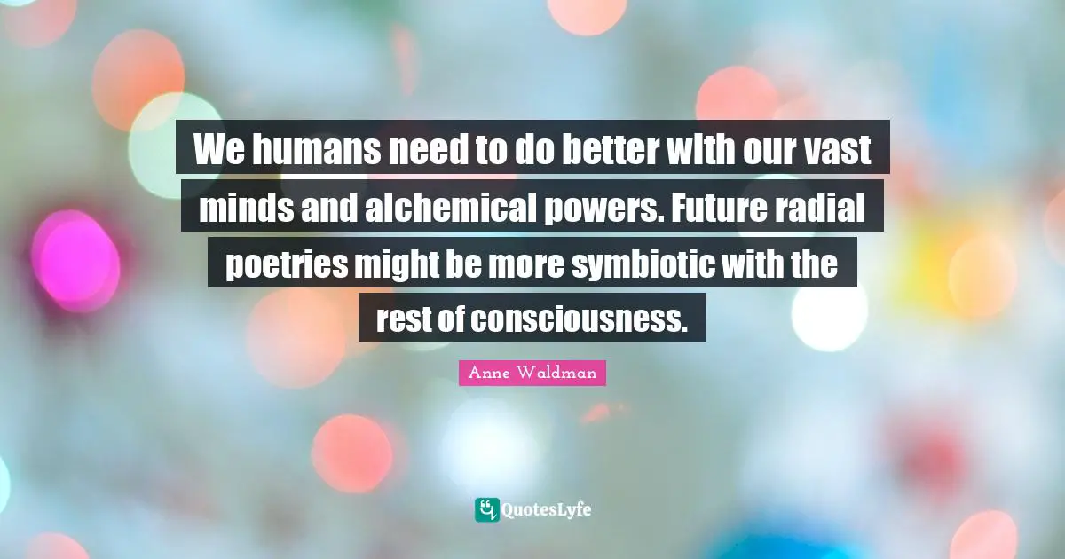 We humans need to do better with our vast minds and alchemical powers. Future radial poetries might be more symbiotic with the rest of consciousness.