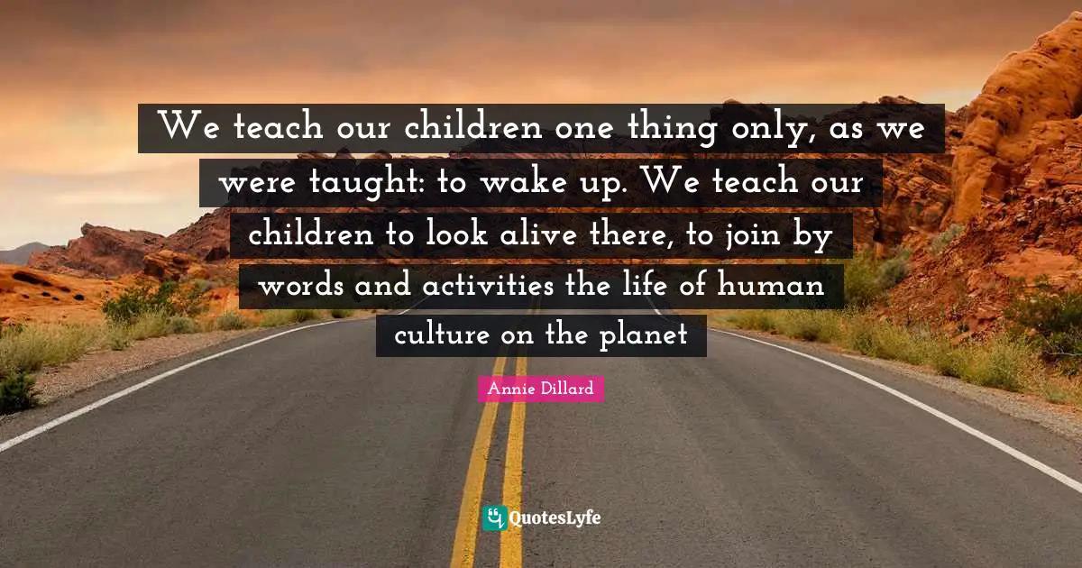 We teach our children one thing only, as we were taught: to wake up. We teach our children to look alive there, to join by words and activities the life of human culture on the planet