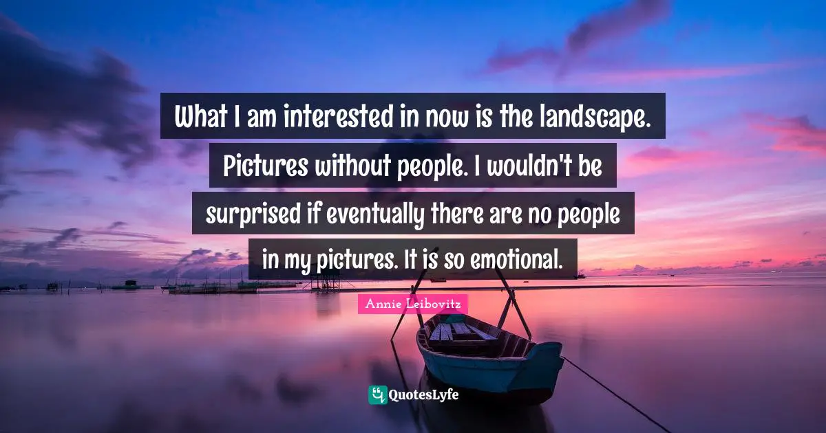 What I am interested in now is the landscape. Pictures without people. I wouldn't be surprised if eventually there are no people in my pictures. It is so emotional.