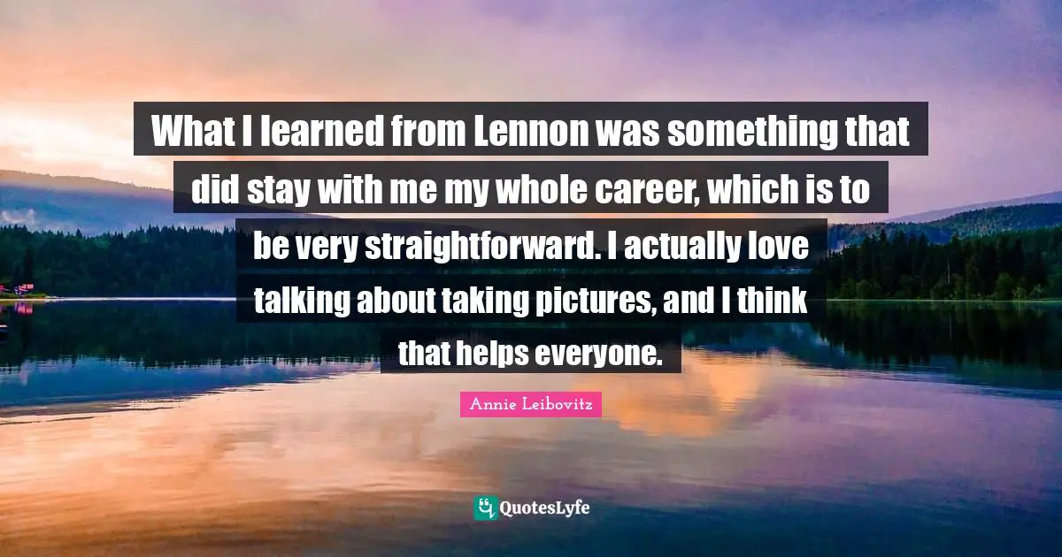What I learned from Lennon was something that did stay with me my whole career, which is to be very straightforward. I actually love talking about taking pictures, and I think that helps everyone.