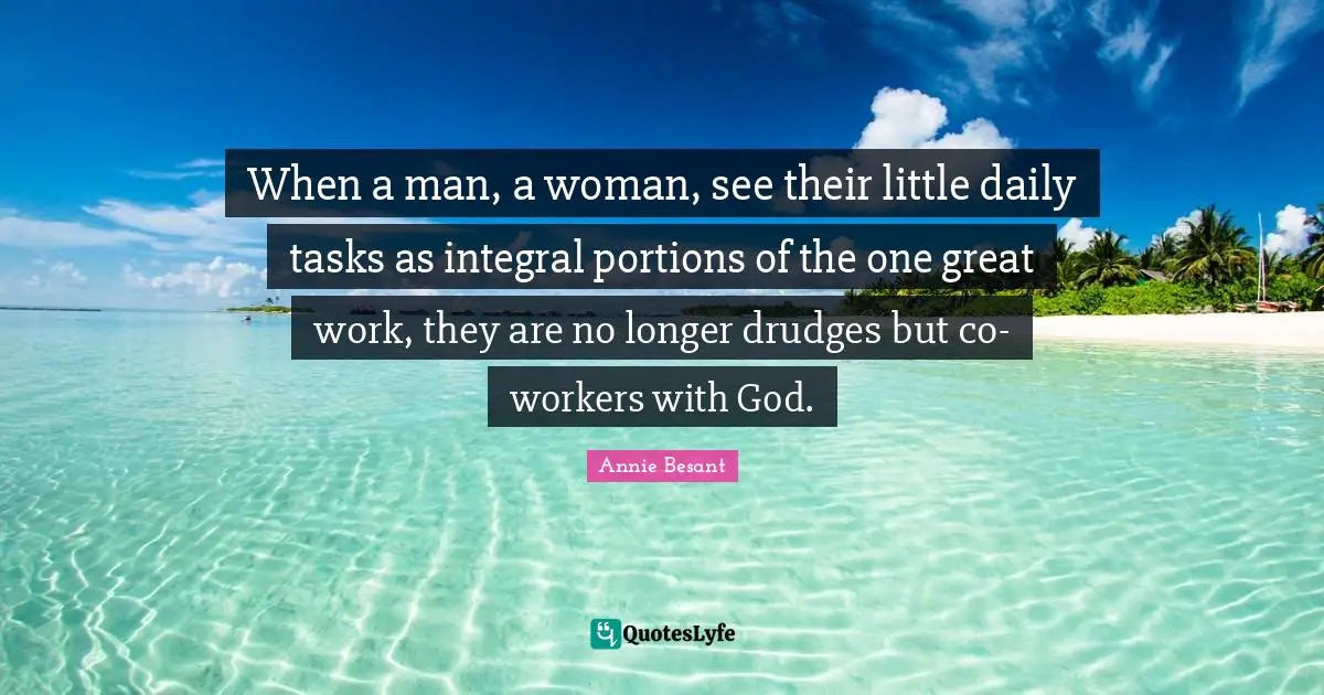 When a man, a woman, see their little daily tasks as integral portions of the one great work, they are no longer drudges but co-workers with God.