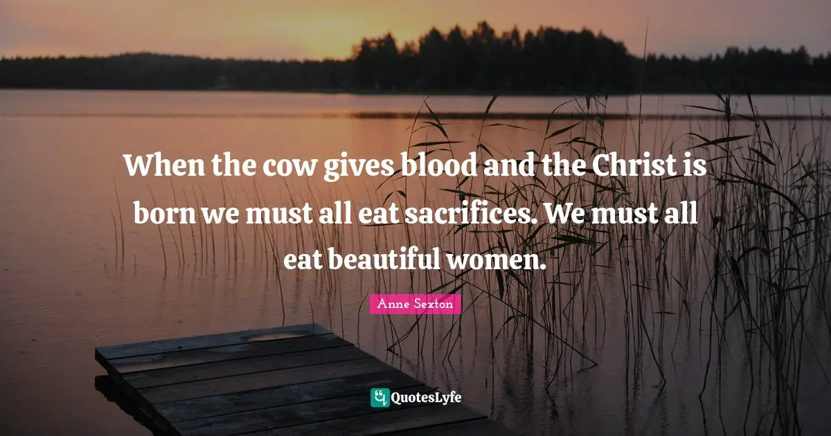 When the cow gives blood and the Christ is born we must all eat sacrifices. We must all eat beautiful women.