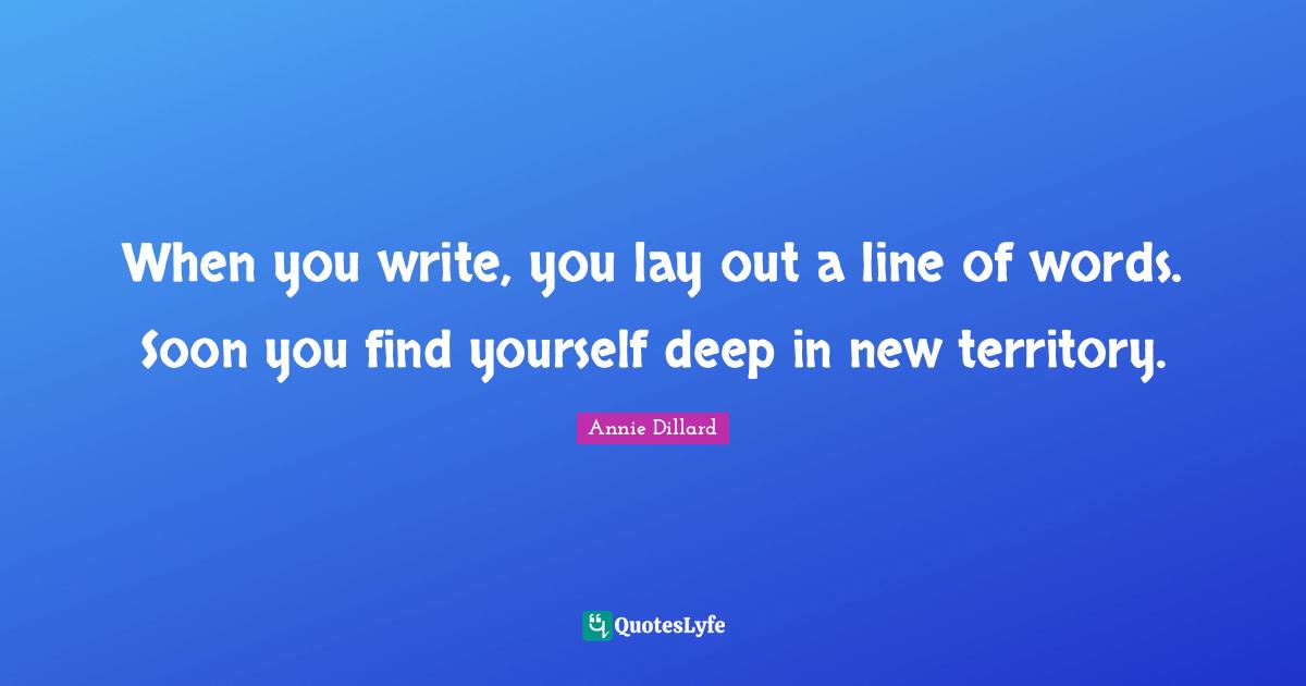 When you write, you lay out a line of words. Soon you find yourself deep in new territory.