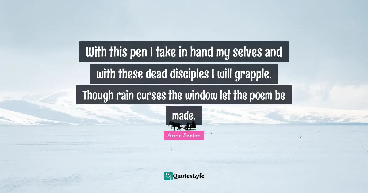 With this pen I take in hand my selves and with these dead disciples I will grapple. Though rain curses the window let the poem be made.