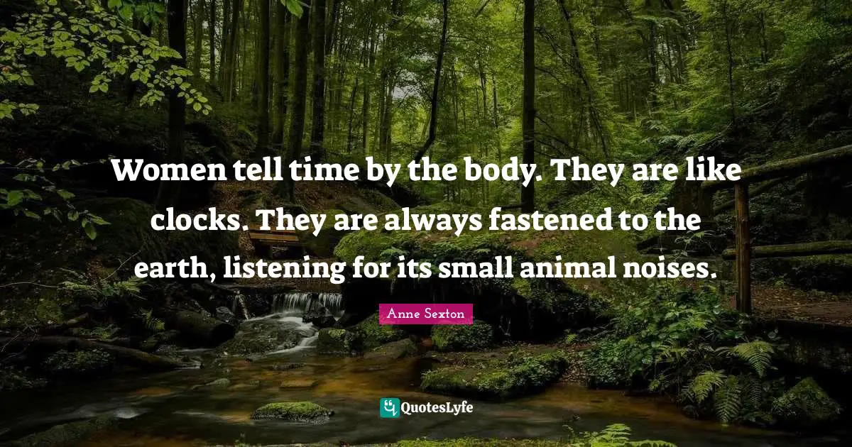 Women tell time by the body. They are like clocks. They are always fastened to the earth, listening for its small animal noises.