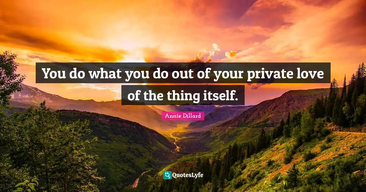 You do what you do out of your private love of the thing itself.
