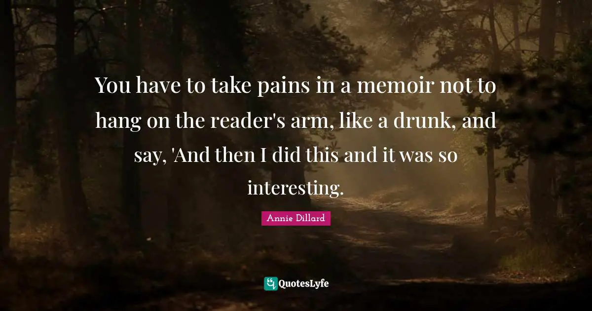You have to take pains in a memoir not to hang on the reader's arm, like a drunk, and say, 'And then I did this and it was so interesting.
