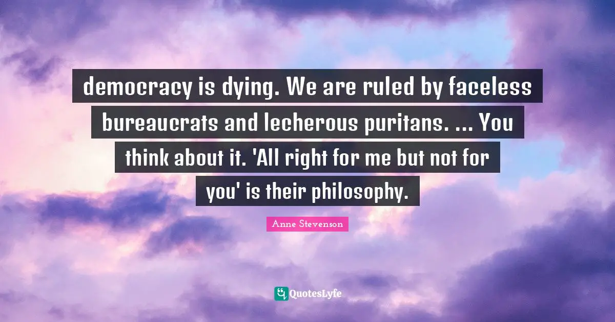 Anne Stevenson Quotes: "democracy is dying. We are ruled by faceless bureaucrats and lecherous puritans. ... You think about it. 'All right for me but not for you' is their philosophy."