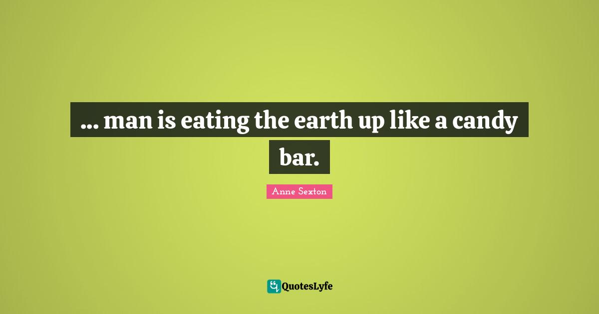 ... man is eating the earth up like a candy bar.