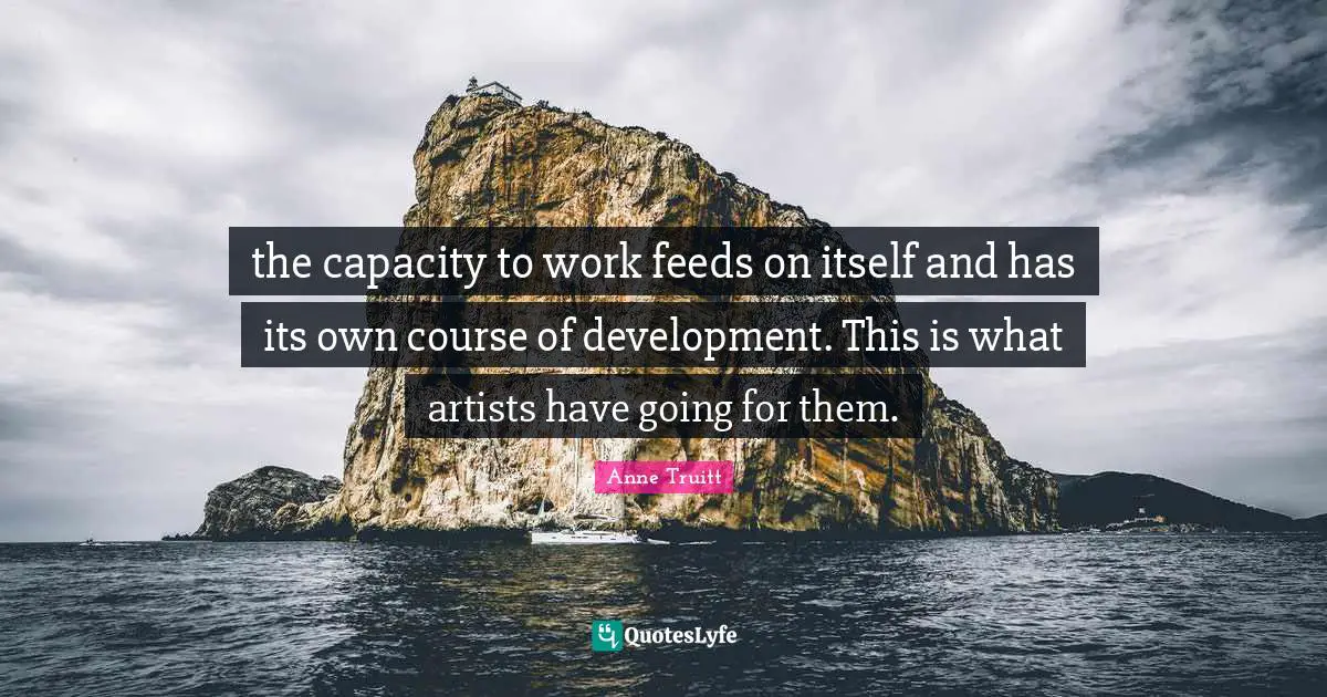 the capacity to work feeds on itself and has its own course of development. This is what artists have going for them.