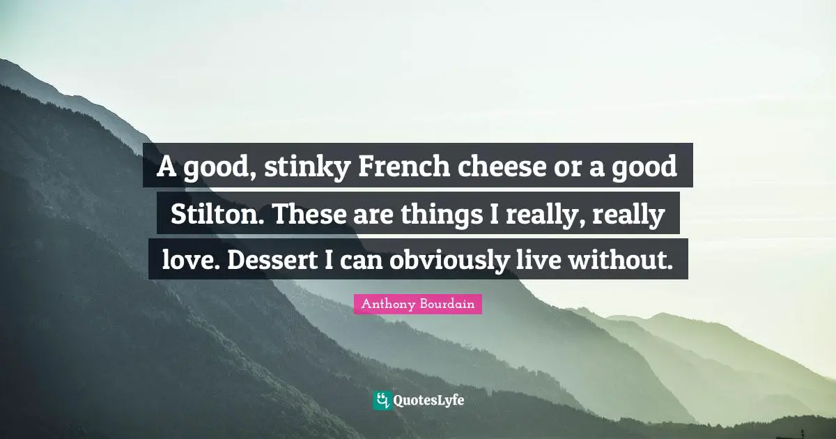 A good, stinky French cheese or a good Stilton. These are things I really, really love. Dessert I can obviously live without.