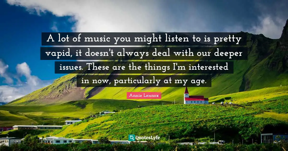 A lot of music you might listen to is pretty vapid, it doesn't always deal with our deeper issues. These are the things I'm interested in now, particularly at my age.