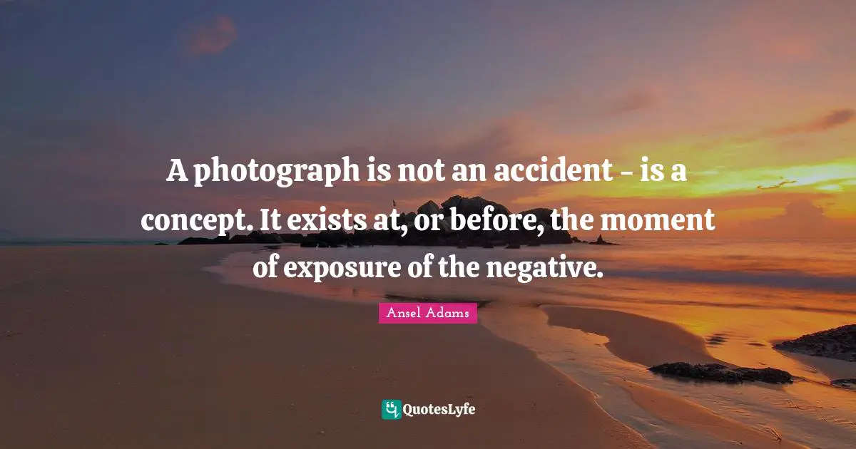 A photograph is not an accident - is a concept. It exists at, or before, the moment of exposure of the negative.