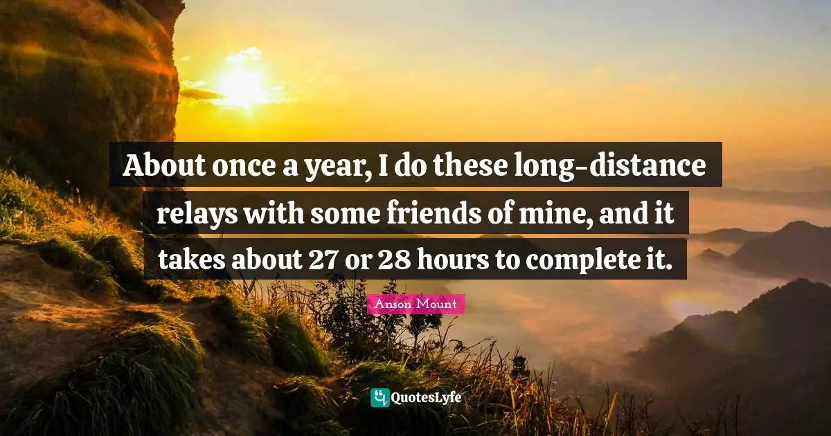 About once a year, I do these long-distance relays with some friends of mine, and it takes about 27 or 28 hours to complete it.