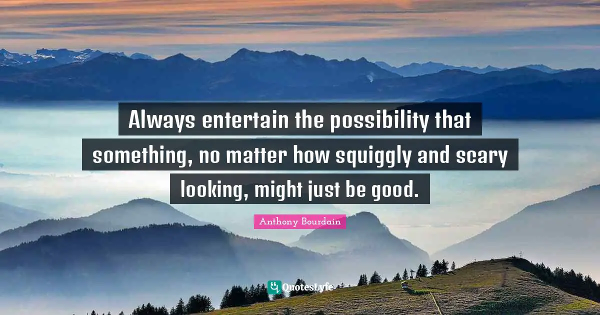 Always entertain the possibility that something, no matter how squiggly and scary looking, might just be good.