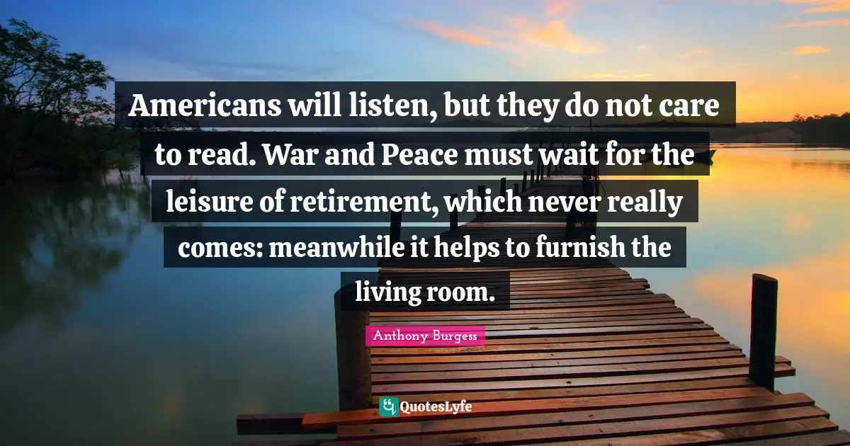 Anthony Burgess Quotes: "Americans will listen, but they do not care to read. War and Peace must wait for the leisure of retirement, which never really comes: meanwhile it helps to furnish the living room."