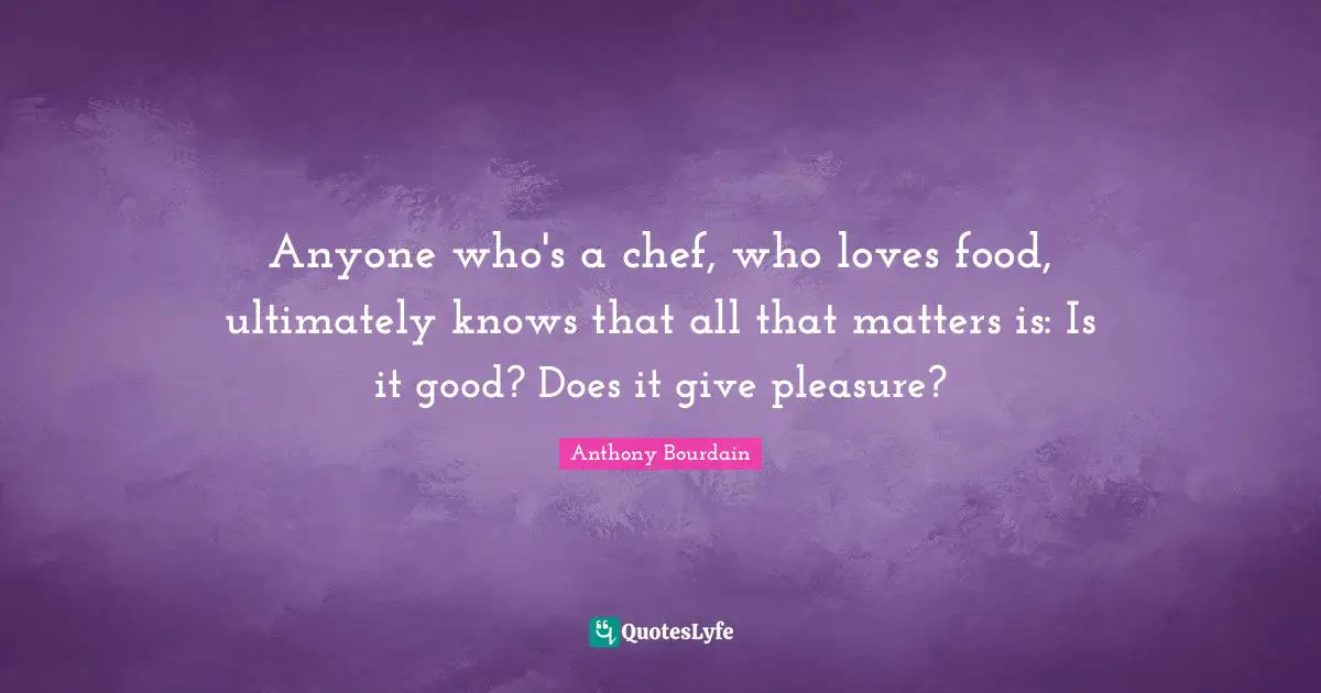 Anyone who's a chef, who loves food, ultimately knows that all that matters is: Is it good? Does it give pleasure?