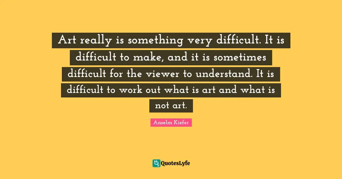 Art really is something very difficult. It is difficult to make, and it is sometimes difficult for the viewer to understand. It is difficult to work out what is art and what is not art.