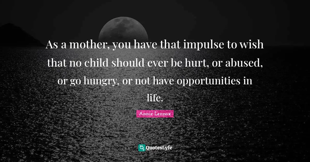 As a mother, you have that impulse to wish that no child should ever be hurt, or abused, or go hungry, or not have opportunities in life.