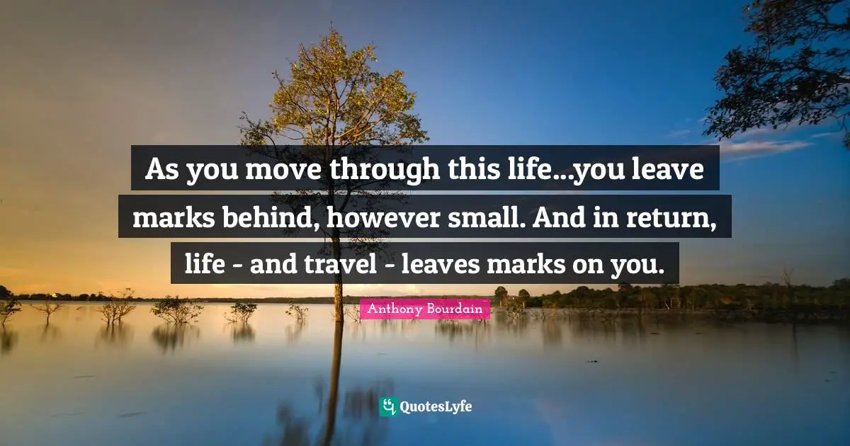 As you move through this life...you leave marks behind, however small. And in return, life - and travel - leaves marks on you.