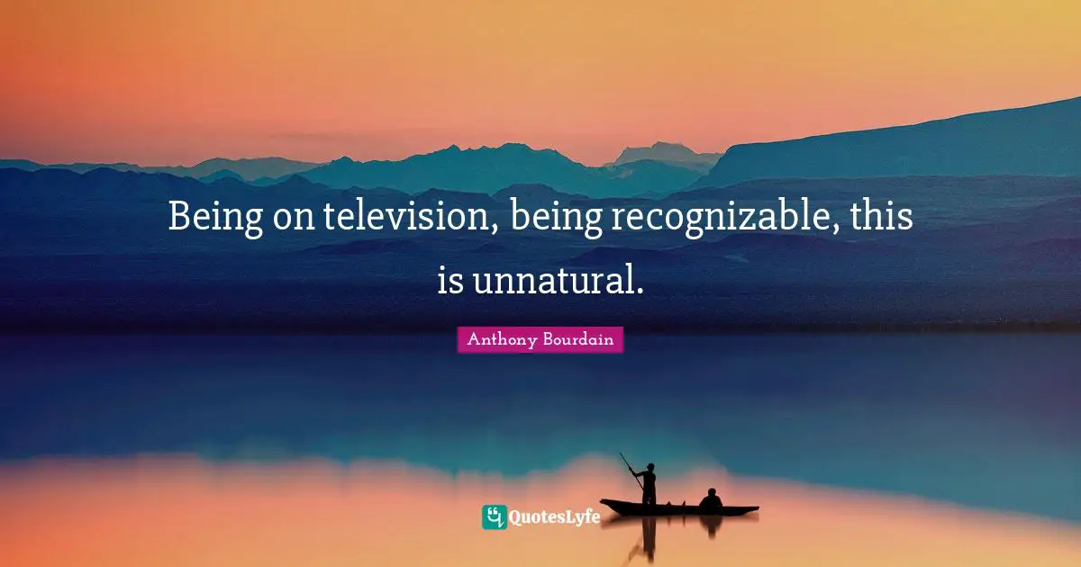 Being on television, being recognizable, this is unnatural.