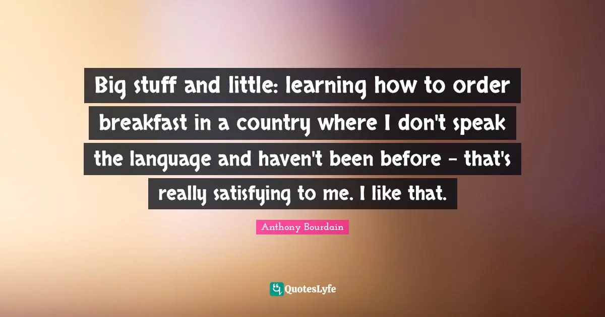 Big stuff and little: learning how to order breakfast in a country where I don't speak the language and haven't been before - that's really satisfying to me. I like that.