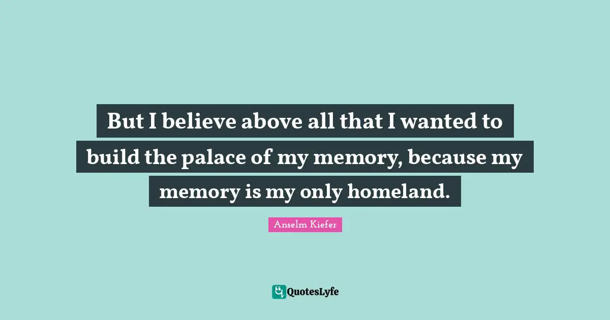 But I believe above all that I wanted to build the palace of my memory, because my memory is my only homeland.