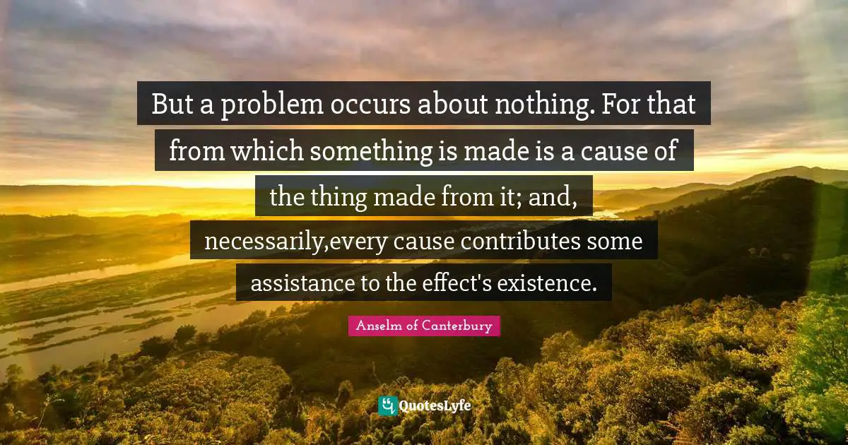 Anselm Of Canterbury Quotes: "But a problem occurs about nothing. For that from which something is made is a cause of the thing made from it; and, necessarily,every cause contributes some assistance to the effect's existence."