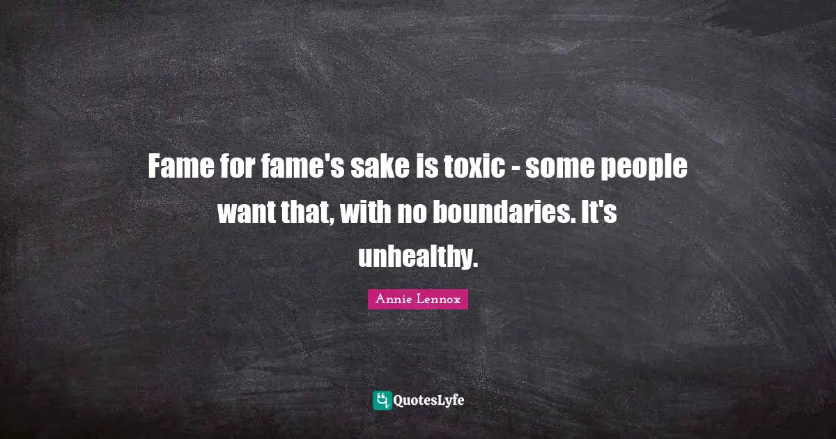 Fame for fame's sake is toxic - some people want that, with no boundaries. It's unhealthy.