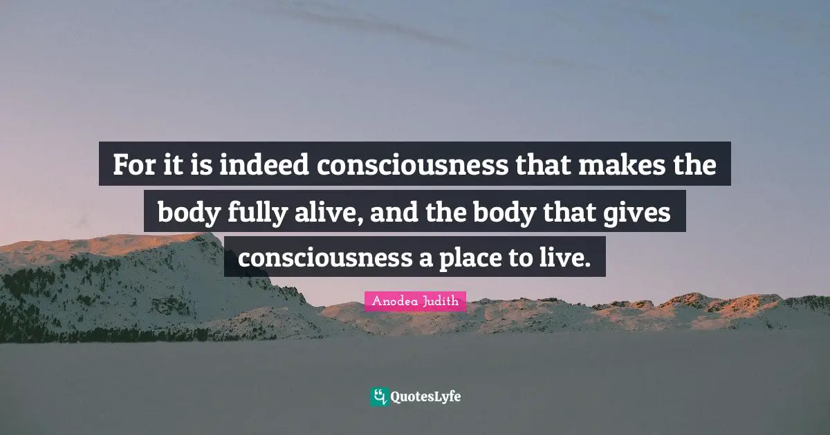 For it is indeed consciousness that makes the body fully alive, and the body that gives consciousness a place to live.