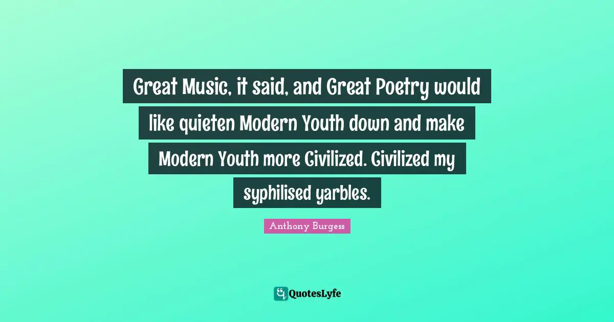 Great Music, it said, and Great Poetry would like quieten Modern Youth down and make Modern Youth more Civilized. Civilized my syphilised yarbles.