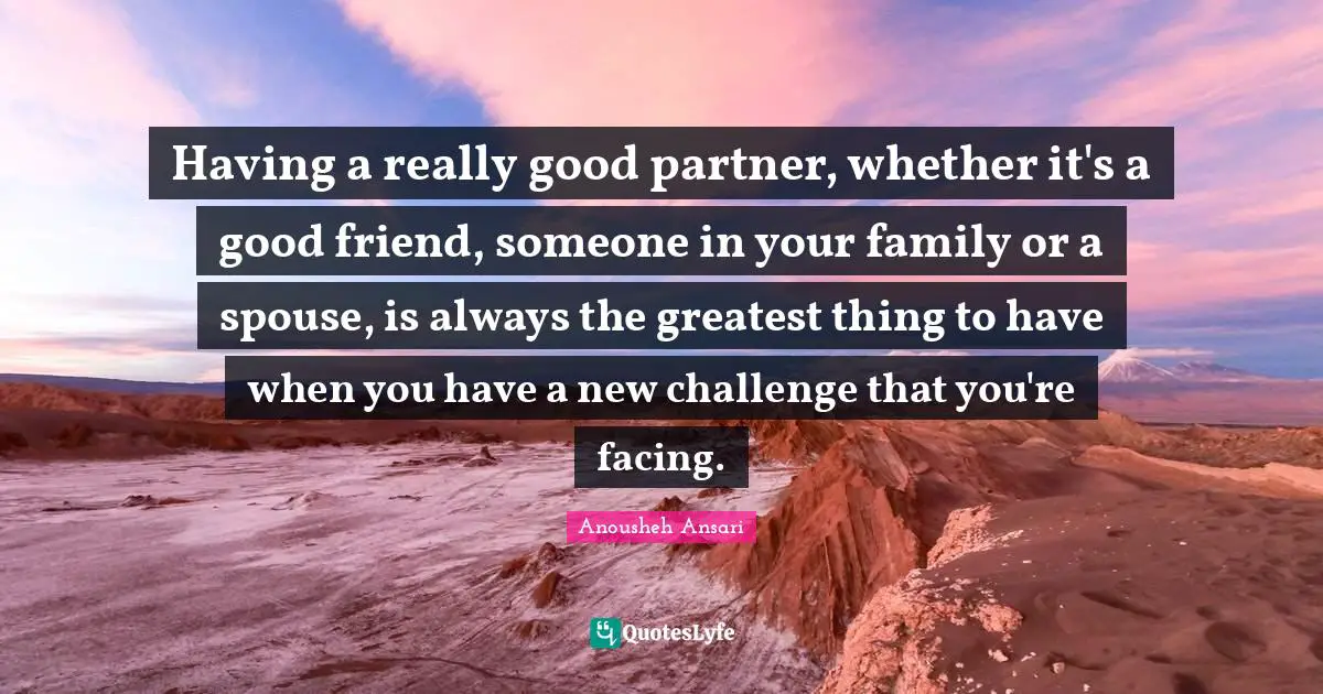 Having a really good partner, whether it's a good friend, someone in your family or a spouse, is always the greatest thing to have when you have a new challenge that you're facing.