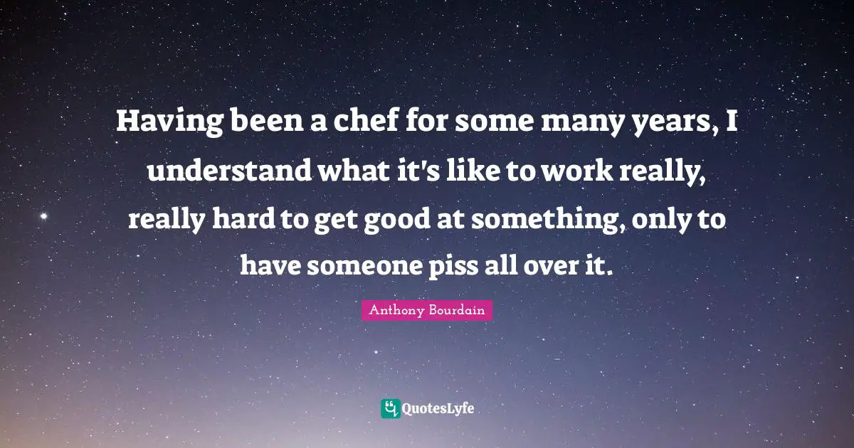 Having been a chef for some many years, I understand what it's like to work really, really hard to get good at something, only to have someone piss all over it.