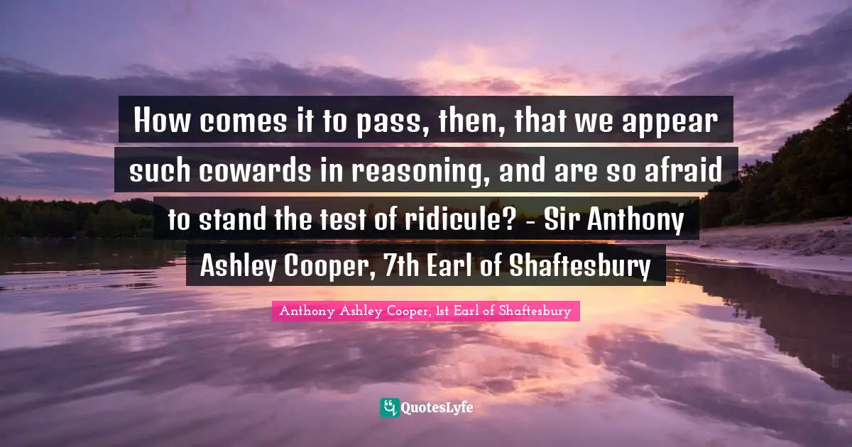 How comes it to pass, then, that we appear such cowards in reasoning, and are so afraid to stand the test of ridicule? - Sir Anthony Ashley Cooper, 7th Earl of Shaftesbury