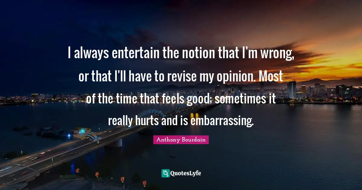 I always entertain the notion that I'm wrong, or that I'll have to revise my opinion. Most of the time that feels good; sometimes it really hurts and is embarrassing.