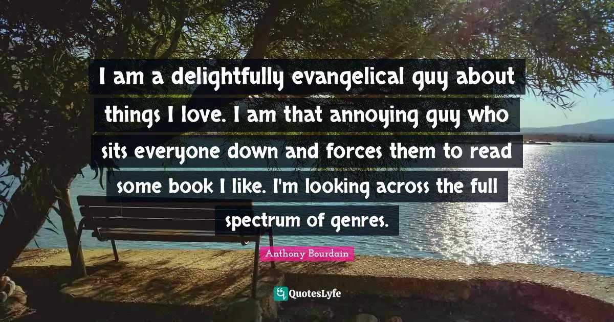 I am a delightfully evangelical guy about things I love. I am that annoying guy who sits everyone down and forces them to read some book I like. I'm looking across the full spectrum of genres.