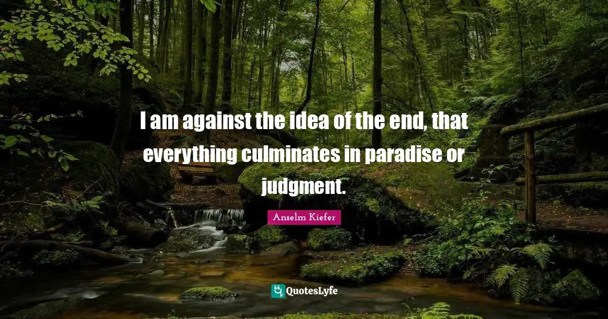 I am against the idea of the end, that everything culminates in paradise or judgment.