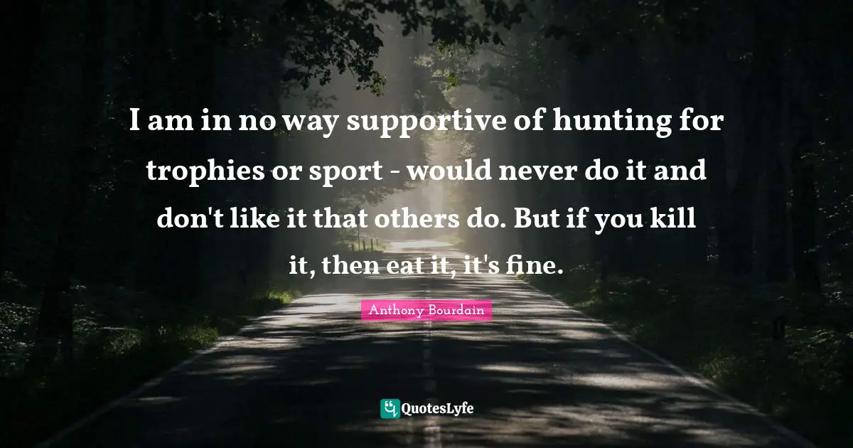 I am in no way supportive of hunting for trophies or sport - would never do it and don't like it that others do. But if you kill it, then eat it, it's fine.