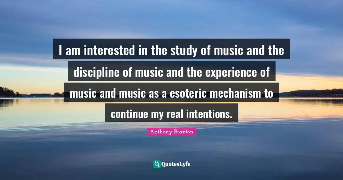 I am interested in the study of music and the discipline of music and the experience of music and music as a esoteric mechanism to continue my real intentions.