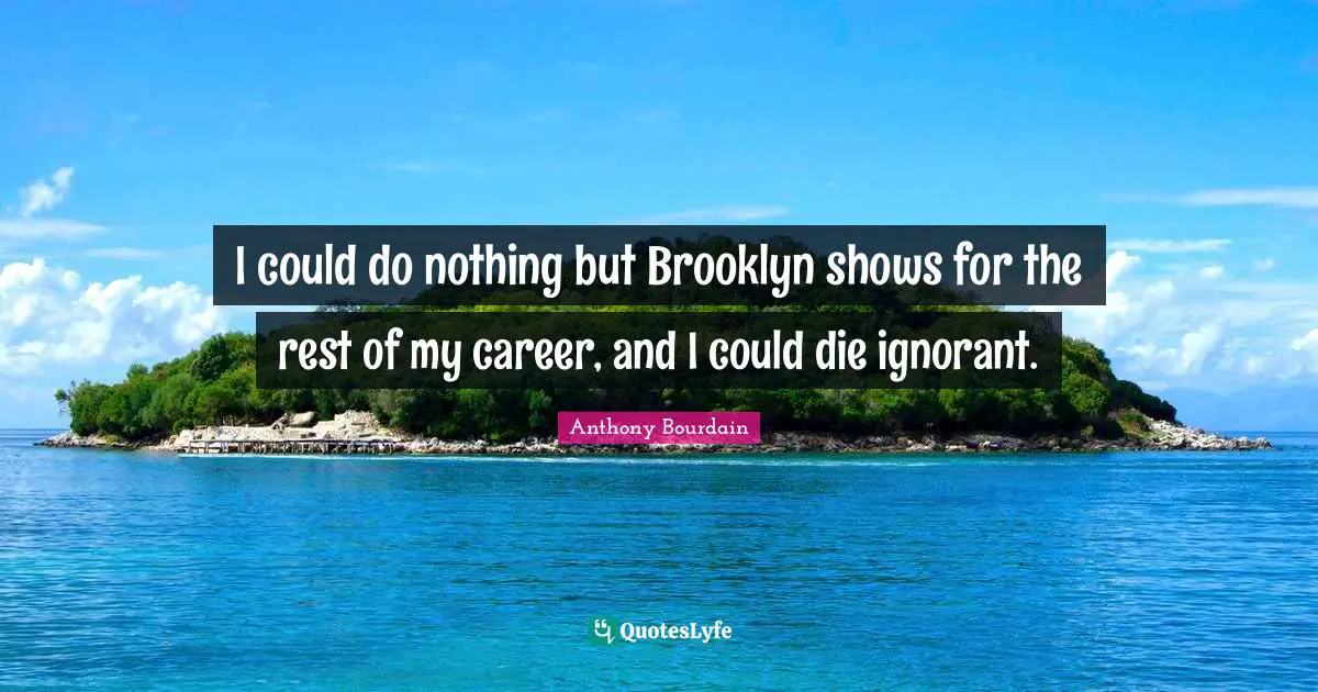 I could do nothing but Brooklyn shows for the rest of my career, and I could die ignorant.