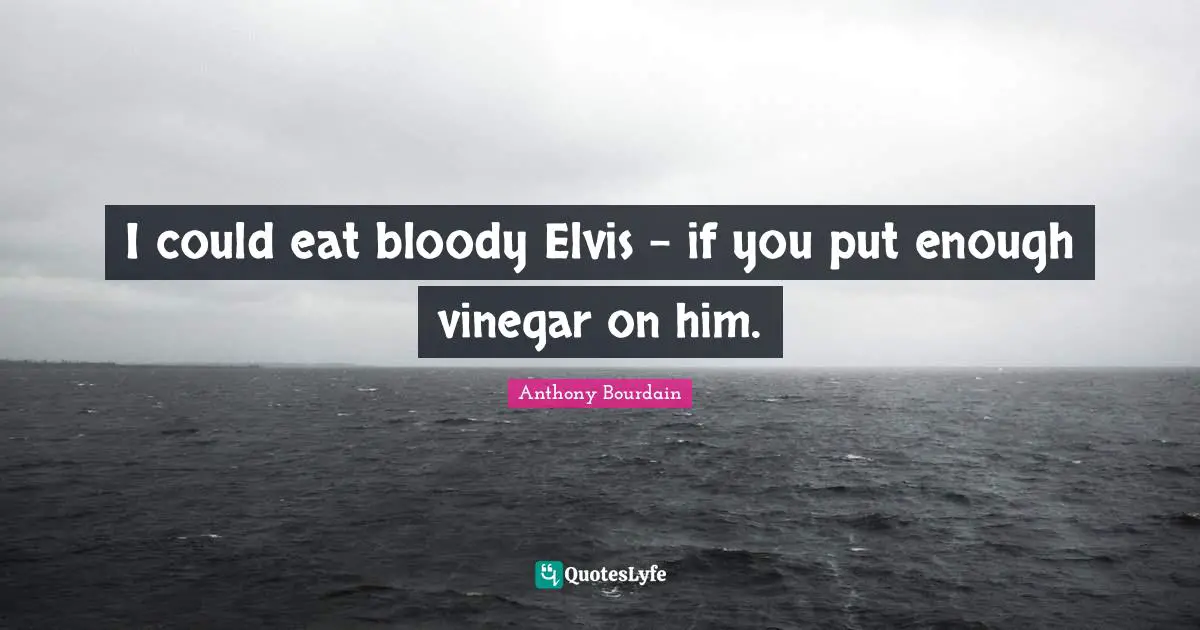 I could eat bloody Elvis - if you put enough vinegar on him.