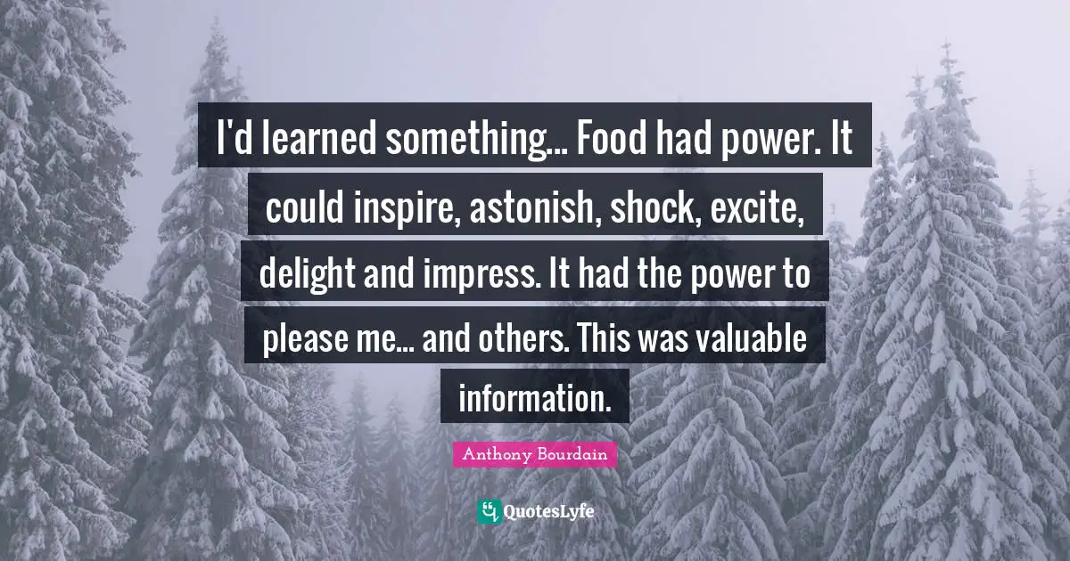 Shock Quotes: "I'd learned something... Food had power. It could inspire, astonish, shock, excite, delight and impress. It had the power to please me... and others. This was valuable information."