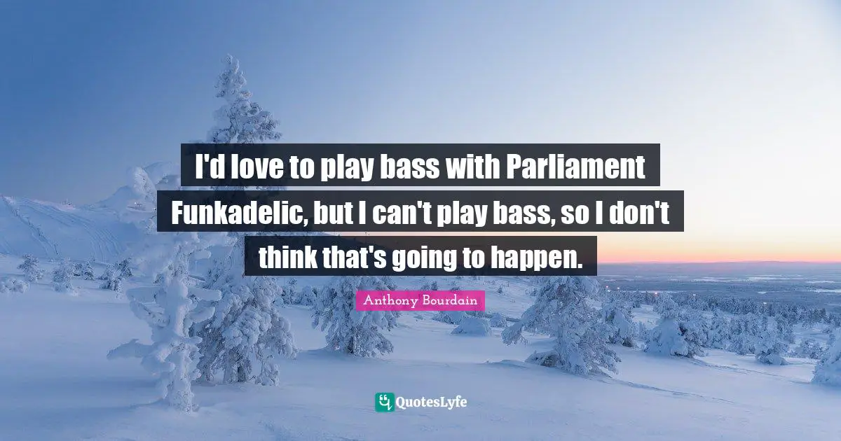 I'd love to play bass with Parliament Funkadelic, but I can't play bass, so I don't think that's going to happen.