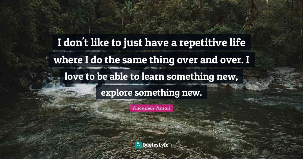 I don't like to just have a repetitive life where I do the same thing over and over. I love to be able to learn something new, explore something new.