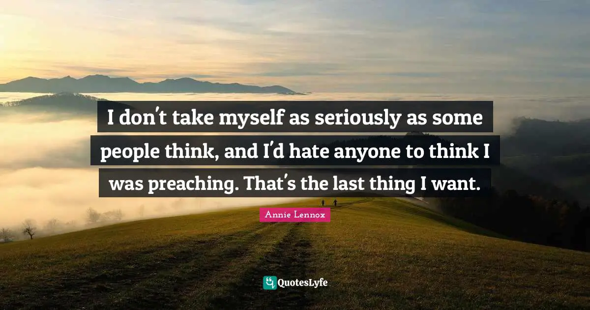 I don't take myself as seriously as some people think, and I'd hate anyone to think I was preaching. That's the last thing I want.