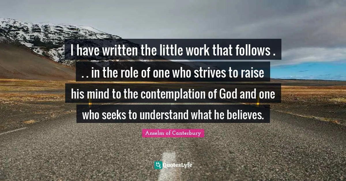 Anselm Of Canterbury Quotes: "I have written the little work that follows . . . in the role of one who strives to raise his mind to the contemplation of God and one who seeks to understand what he believes."