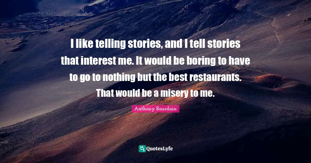 I like telling stories, and I tell stories that interest me. It would be boring to have to go to nothing but the best restaurants. That would be a misery to me.
