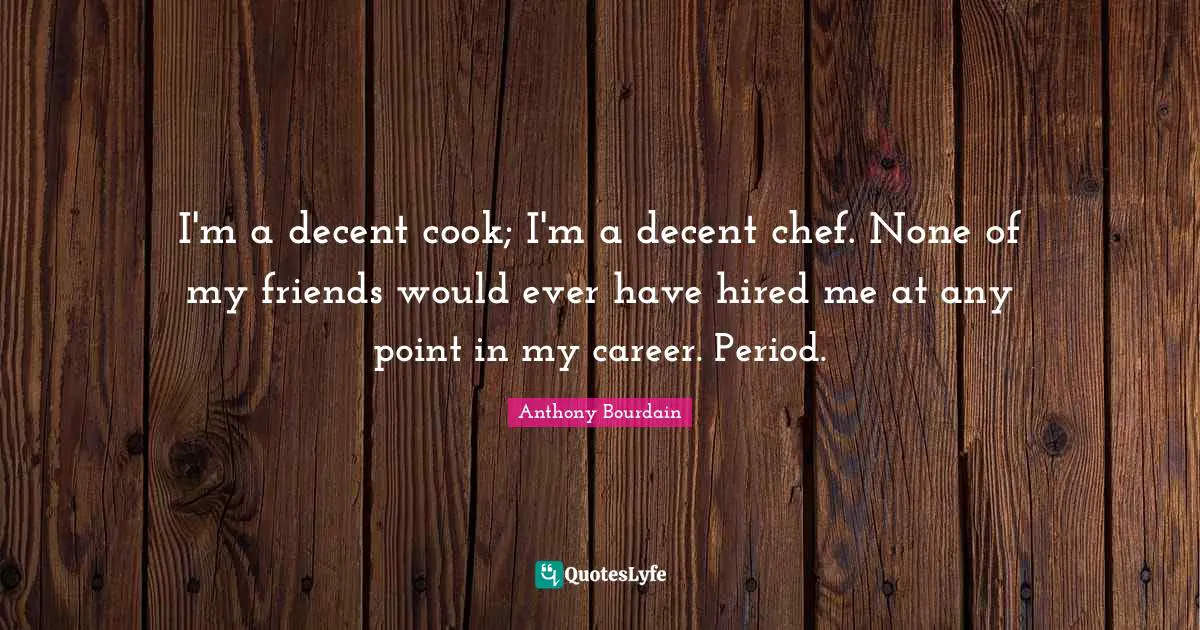 I'm a decent cook; I'm a decent chef. None of my friends would ever have hired me at any point in my career. Period.