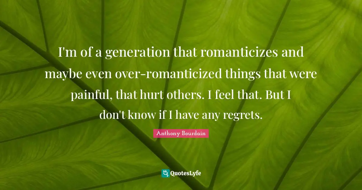 I'm of a generation that romanticizes and maybe even over-romanticized things that were painful, that hurt others. I feel that. But I don't know if I have any regrets.