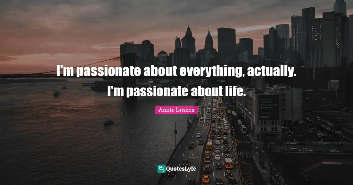 I'm passionate about everything, actually. I'm passionate about life.